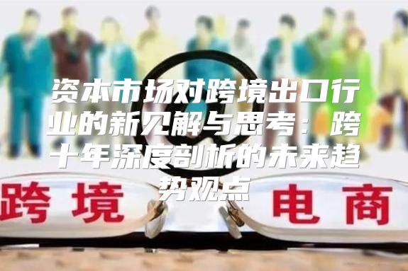 资本市场对跨境出口行业的新见解与思考：跨十年深度剖析的未来趋势观点
