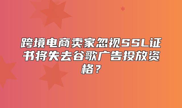 跨境电商卖家忽视SSL证书将失去谷歌广告投放资格？