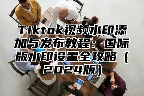 Tiktok视频水印添加与发布教程：国际版水印设置全攻略2025版