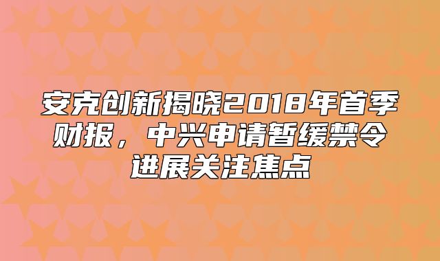 安克创新揭晓2018年首季财报，中兴申请暂缓禁令进展关注焦点