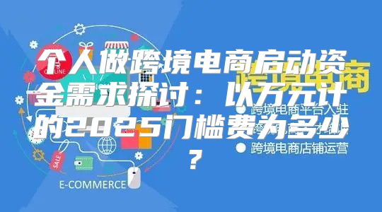 个人做跨境电商启动资金需求探讨：以万元计的2025门槛费为多少？