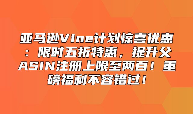 亚马逊Vine计划惊喜优惠：限时五折特惠，提升父ASIN注册上限至两百！重磅福利不容错过！