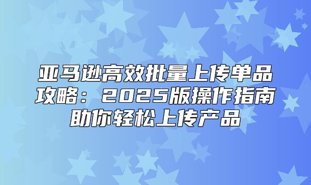 亚马逊高效批量上传单品攻略：2025版操作指南助你轻松上传产品