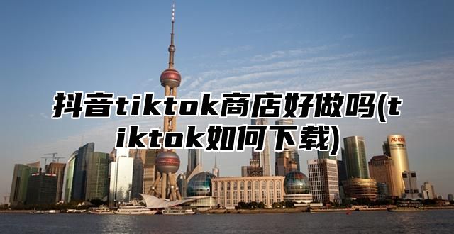 抖音tiktok商店好做吗(tiktok如何下载)