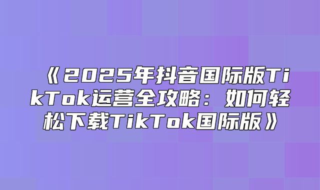 2025年抖音国际版TikTok运营全攻略：如何轻松下载TikTok国际版