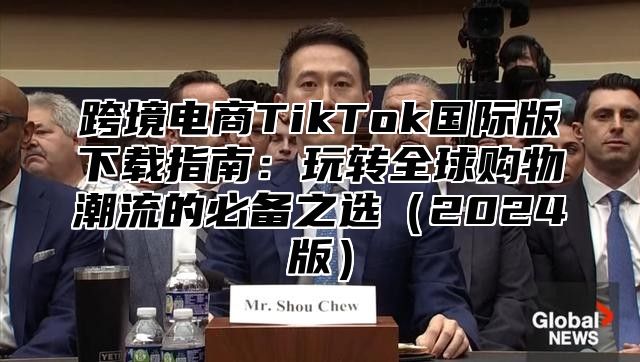 跨境电商TikTok国际版下载指南：玩转全球购物潮流的必备之选2025版