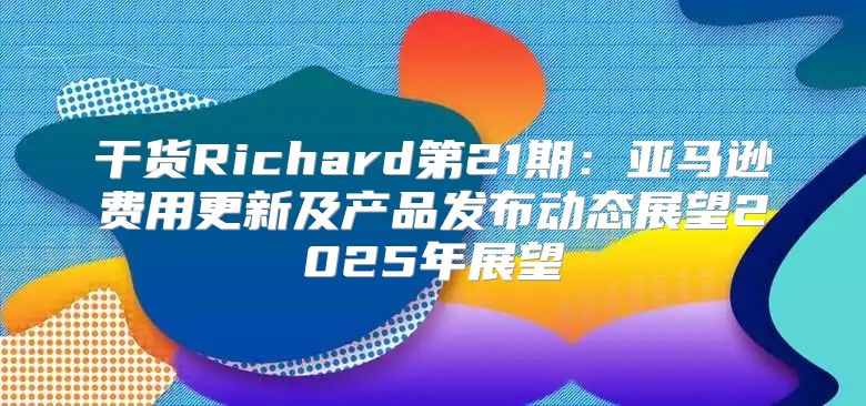 干货Richard第21期：亚马逊费用更新及产品发布动态展望2025年展望