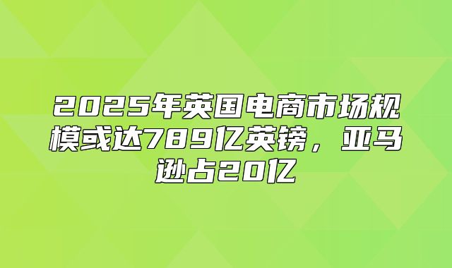 2025年英国电商市场规模或达789亿英镑，亚马逊占20亿