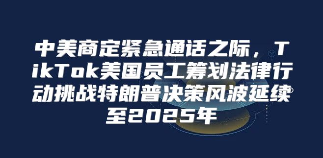 中美商定紧急通话之际，TikTok美国员工筹划法律行动挑战特朗普决策风波延续至2025年