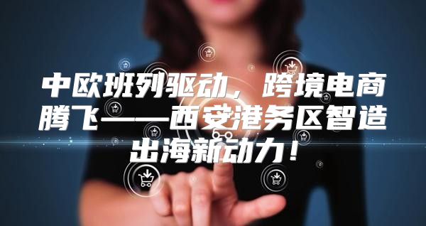 中欧班列驱动，跨境电商腾飞——西安港务区智造出海新动力！