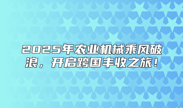 2025年农业机械乘风破浪，开启跨国丰收之旅！