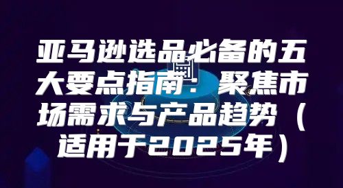 亚马逊选品必备的五大要点指南：聚焦市场需求与产品趋势适用于2025年