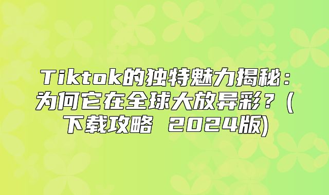 Tiktok的独特魅力揭秘：为何它在全球大放异彩？(下载攻略 2025版)