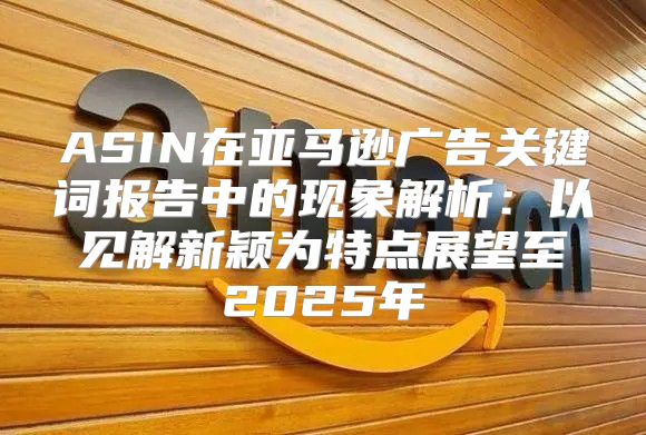 ASIN在亚马逊广告关键词报告中的现象解析：以见解新颖为特点展望至2025年