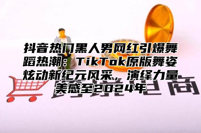 抖音热门黑人男网红引爆舞蹈热潮：TikTok原版舞姿炫动新纪元风采，演绎力量美感至2025年