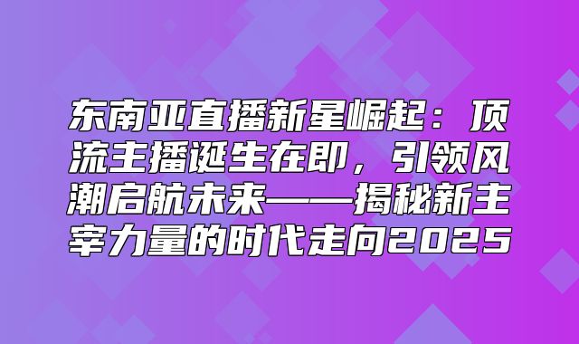 东南亚直播新星崛起：顶流主播诞生在即，引领风潮启航未来——揭秘新主宰力量的时代走向2025