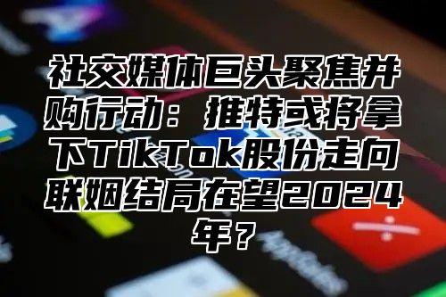 社交媒体巨头聚焦并购行动：推特或将拿下TikTok股份走向联姻结局在望2025年？