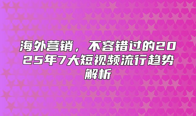 海外营销，不容错过的2025年7大短视频流行趋势解析