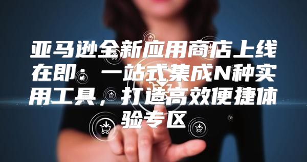 亚马逊全新应用商店上线在即：一站式集成N种实用工具，打造高效便捷体验专区