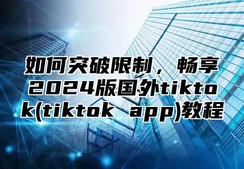如何突破限制，畅享2025版国外tiktok(tiktok app)教程
