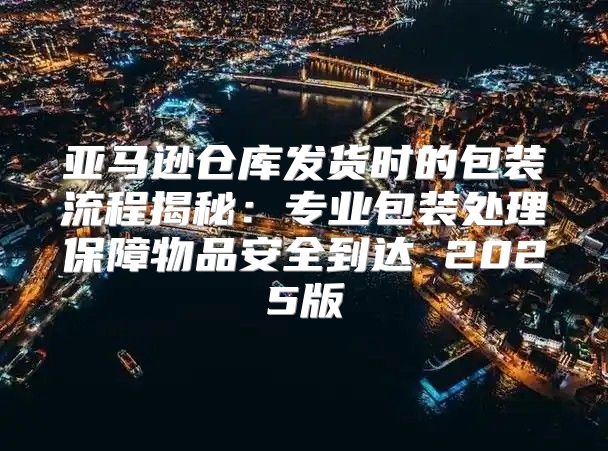 亚马逊仓库发货时的包装流程揭秘：专业包装处理保障物品安全到达 2025版