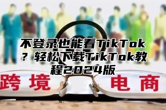 不登录也能看TikTok？轻松下载TikTok教程2025版