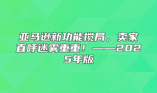 亚马逊新功能搅局，卖家直呼迷雾重重！——2025年版