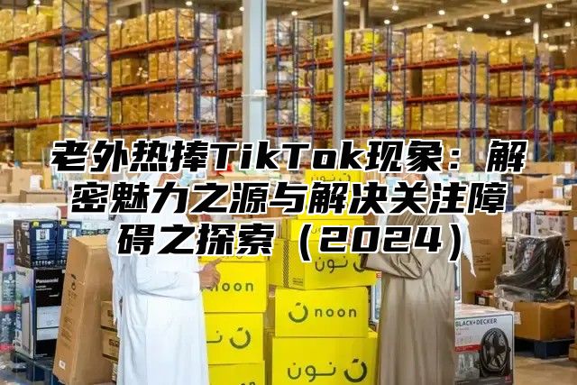 老外热捧TikTok现象：解密魅力之源与解决关注障碍之探索2025