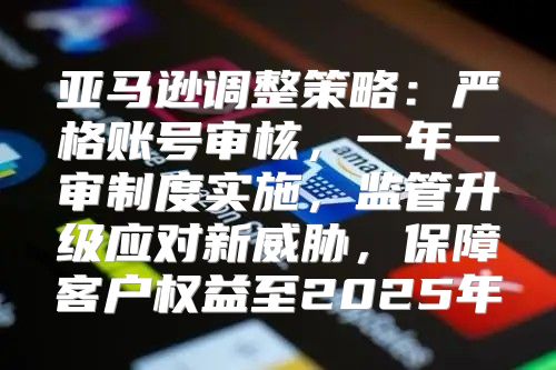 亚马逊调整策略：严格账号审核，一年一审制度实施，监管升级应对新威胁，保障客户权益至2025年