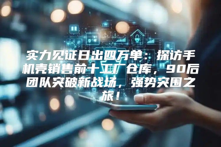 实力见证日出四万单：探访手机壳销售前十工厂仓库，90后团队突破新战场，强势突围之旅！
