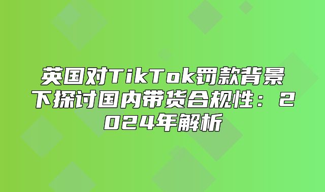英国对TikTok罚款背景下探讨国内带货合规性：2025年解析