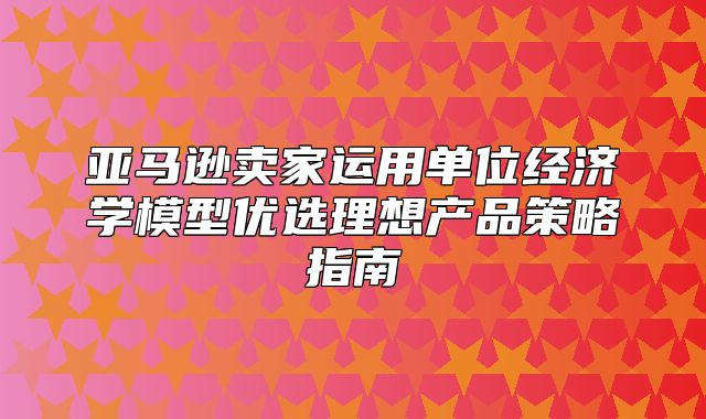 亚马逊卖家运用单位经济学模型优选理想产品策略指南