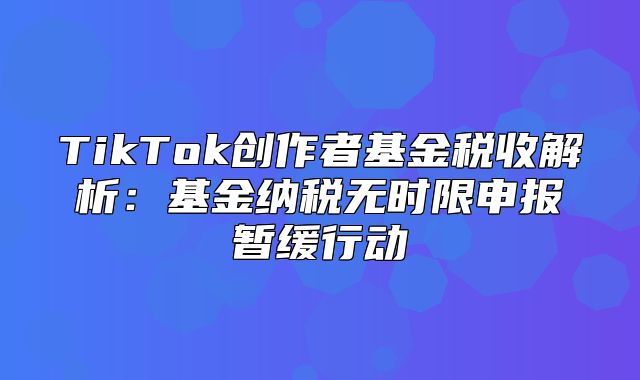 TikTok创作者基金税收解析：基金纳税无时限申报暂缓行动