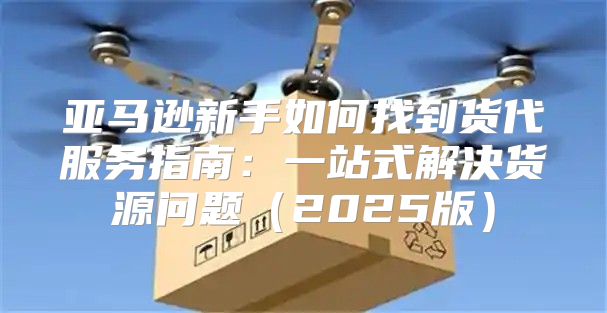 亚马逊新手如何找到货代服务指南：一站式解决货源问题2025版