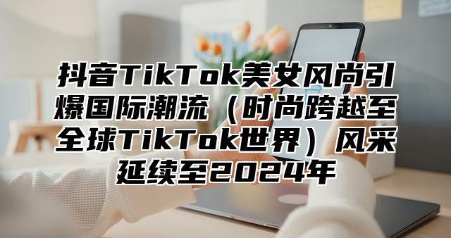 抖音TikTok美女风尚引爆国际潮流时尚跨越至全球TikTok世界风采延续至2025年