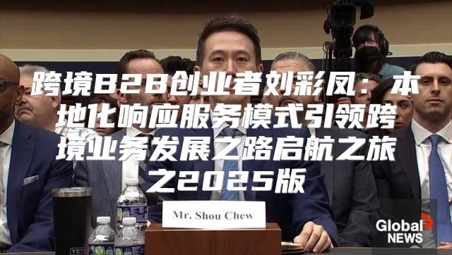 跨境B2B创业者刘彩凤：本地化响应服务模式引领跨境业务发展之路启航之旅之2025版