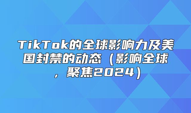TikTok的全球影响力及美国封禁的动态影响全球，聚焦2025