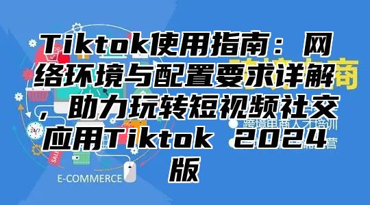 Tiktok使用指南：网络环境与配置要求详解，助力玩转短视频社交应用Tiktok 2025版