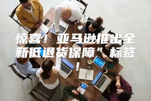 惊喜！亚马逊推出全新低退货保障”标签！