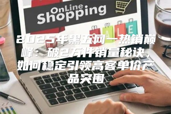 2025年黑五网一热销巅峰：破2万件销量秘诀，如何稳定引领高客单价产品突围