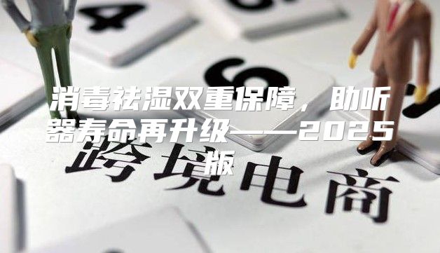 消毒祛湿双重保障，助听器寿命再升级——2025版