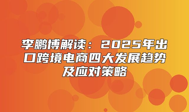 李鹏博解读：2025年出口跨境电商四大发展趋势及应对策略