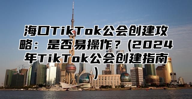 海口TikTok公会创建攻略：是否易操作？(2025年TikTok公会创建指南)