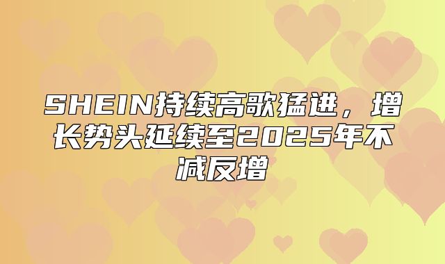 SHEIN持续高歌猛进，增长势头延续至2025年不减反增