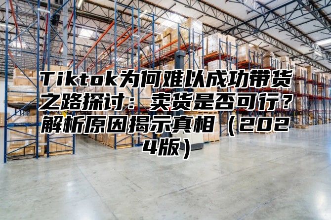 Tiktok为何难以成功带货之路探讨：卖货是否可行？解析原因揭示真相2025版
