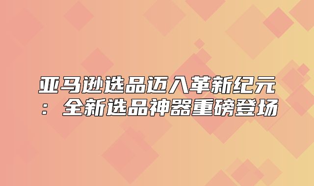 亚马逊选品迈入革新纪元：全新选品神器重磅登场