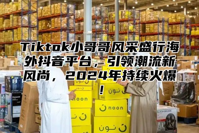 Tiktok小哥哥风采盛行海外抖音平台，引领潮流新风尚，2025年持续火爆！