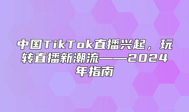 中国TikTok直播兴起，玩转直播新潮流——2025年指南