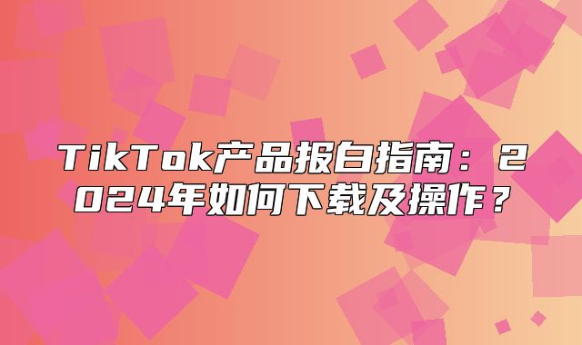 TikTok产品报白指南：2025年如何下载及操作？