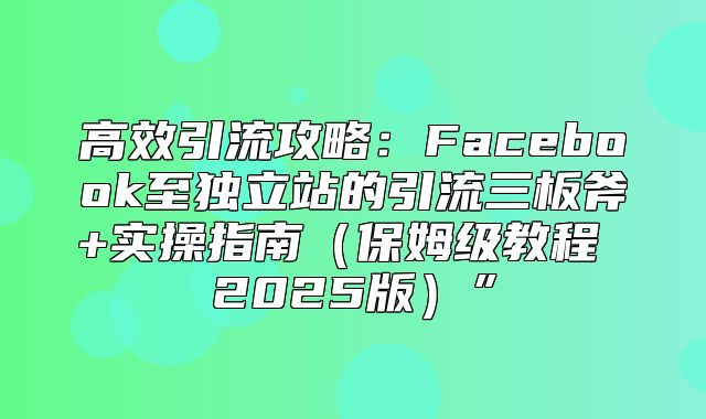 高效引流攻略：Facebook至独立站的引流三板斧+实操指南保姆级教程 2025版”